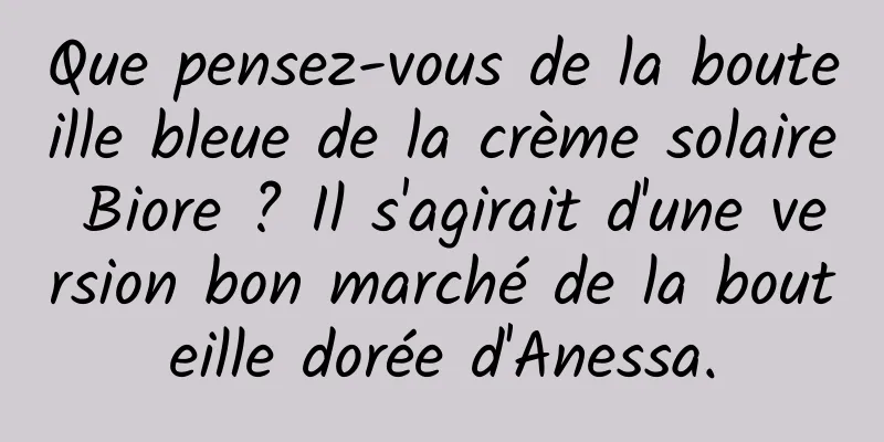 Que pensez-vous de la bouteille bleue de la crème solaire Biore ? Il s'agirait d'une version bon marché de la bouteille dorée d'Anessa.
