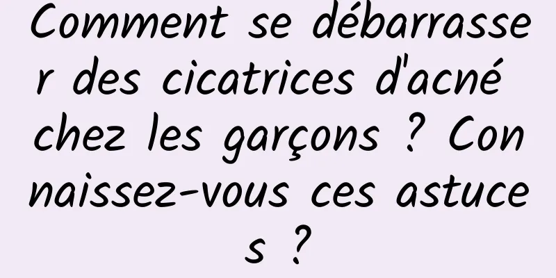 Comment se débarrasser des cicatrices d'acné chez les garçons ? Connaissez-vous ces astuces ?