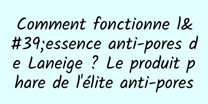 Comment fonctionne l'essence anti-pores de Laneige ? Le produit phare de l'élite anti-pores