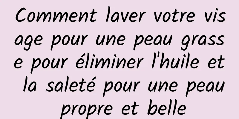 Comment laver votre visage pour une peau grasse pour éliminer l'huile et la saleté pour une peau propre et belle