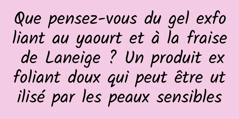 Que pensez-vous du gel exfoliant au yaourt et à la fraise de Laneige ? Un produit exfoliant doux qui peut être utilisé par les peaux sensibles