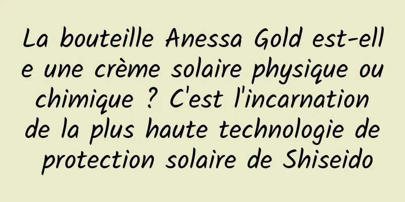 La bouteille Anessa Gold est-elle une crème solaire physique ou chimique ? C'est l'incarnation de la plus haute technologie de protection solaire de Shiseido