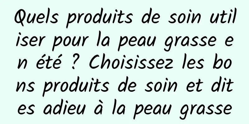 Quels produits de soin utiliser pour la peau grasse en été ? Choisissez les bons produits de soin et dites adieu à la peau grasse