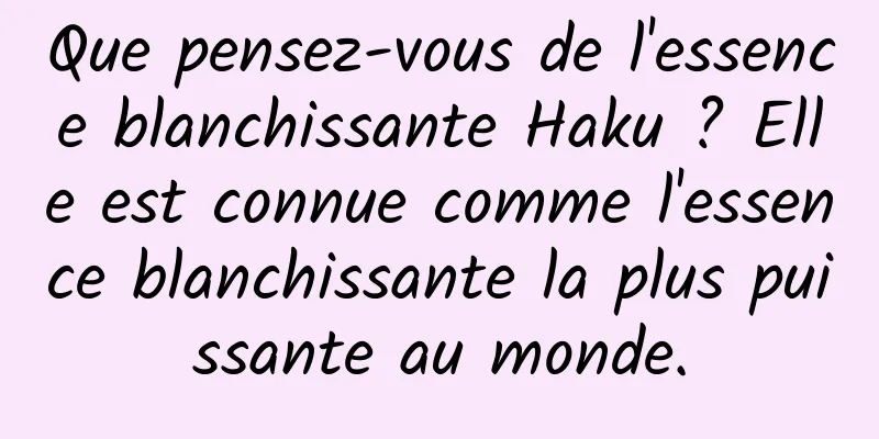 Que pensez-vous de l'essence blanchissante Haku ? Elle est connue comme l'essence blanchissante la plus puissante au monde.