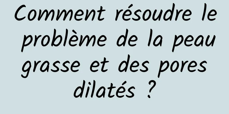 Comment résoudre le problème de la peau grasse et des pores dilatés ?
