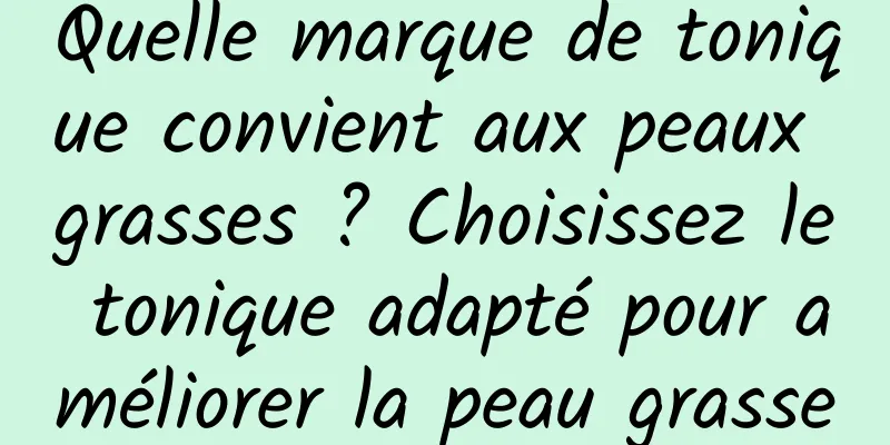 Quelle marque de tonique convient aux peaux grasses ? Choisissez le tonique adapté pour améliorer la peau grasse