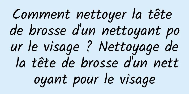 Comment nettoyer la tête de brosse d'un nettoyant pour le visage ? Nettoyage de la tête de brosse d'un nettoyant pour le visage