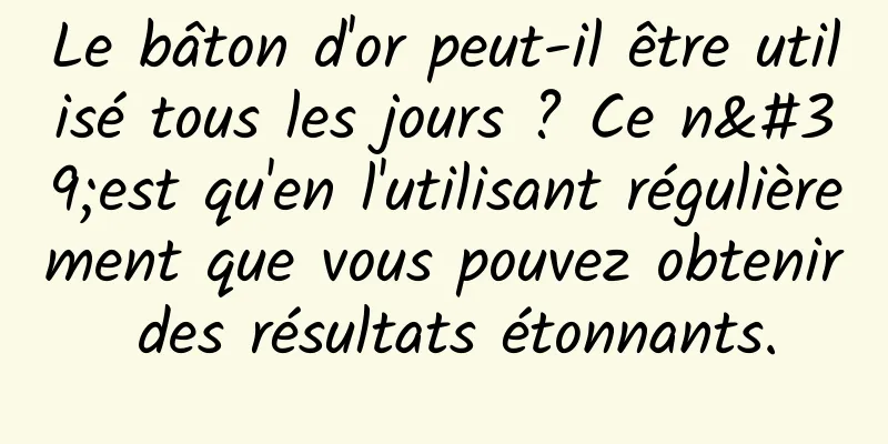 Le bâton d'or peut-il être utilisé tous les jours ? Ce n'est qu'en l'utilisant régulièrement que vous pouvez obtenir des résultats étonnants.