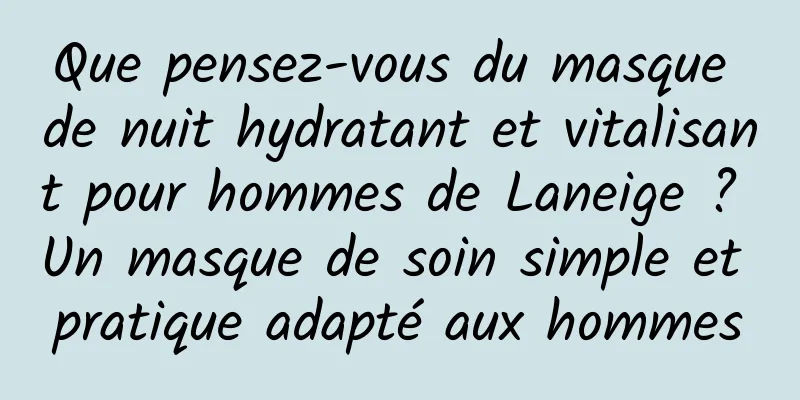 Que pensez-vous du masque de nuit hydratant et vitalisant pour hommes de Laneige ? Un masque de soin simple et pratique adapté aux hommes