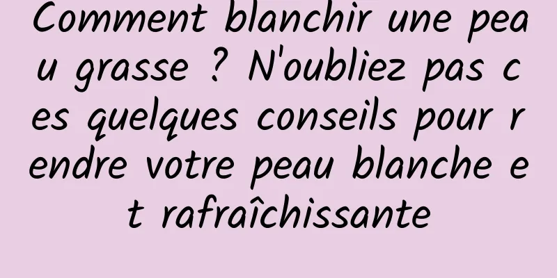 Comment blanchir une peau grasse ? N'oubliez pas ces quelques conseils pour rendre votre peau blanche et rafraîchissante