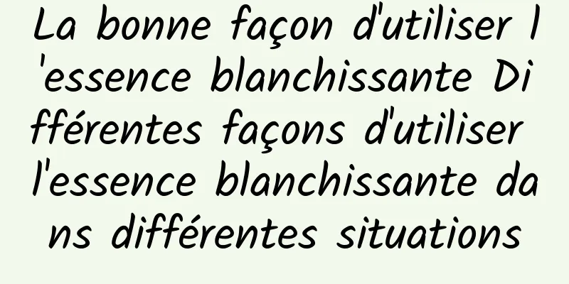 La bonne façon d'utiliser l'essence blanchissante Différentes façons d'utiliser l'essence blanchissante dans différentes situations