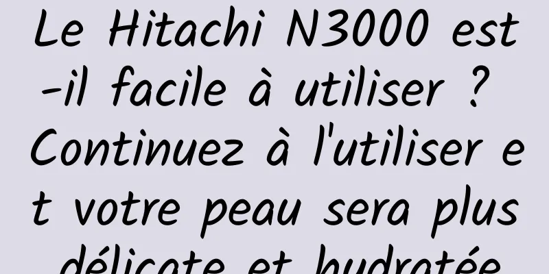 Le Hitachi N3000 est-il facile à utiliser ? Continuez à l'utiliser et votre peau sera plus délicate et hydratée.