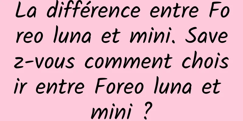 La différence entre Foreo luna et mini. Savez-vous comment choisir entre Foreo luna et mini ?