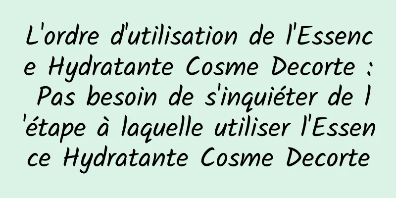 L'ordre d'utilisation de l'Essence Hydratante Cosme Decorte : Pas besoin de s'inquiéter de l'étape à laquelle utiliser l'Essence Hydratante Cosme Decorte