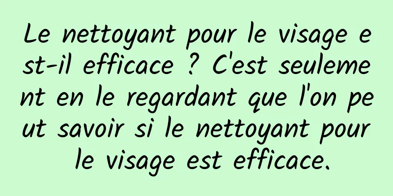 Le nettoyant pour le visage est-il efficace ? C'est seulement en le regardant que l'on peut savoir si le nettoyant pour le visage est efficace.
