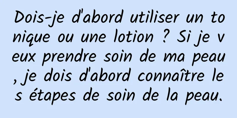 Dois-je d'abord utiliser un tonique ou une lotion ? Si je veux prendre soin de ma peau, je dois d'abord connaître les étapes de soin de la peau.