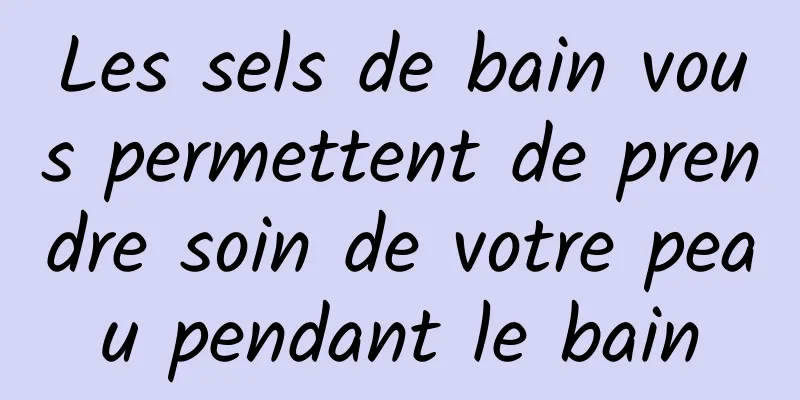 Les sels de bain vous permettent de prendre soin de votre peau pendant le bain