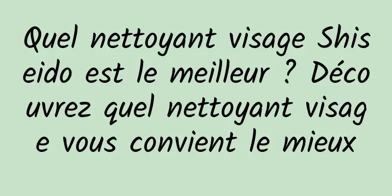 Quel nettoyant visage Shiseido est le meilleur ? Découvrez quel nettoyant visage vous convient le mieux