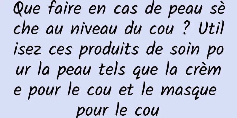 Que faire en cas de peau sèche au niveau du cou ? Utilisez ces produits de soin pour la peau tels que la crème pour le cou et le masque pour le cou