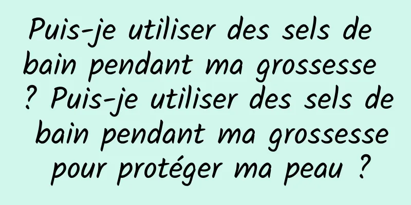 Puis-je utiliser des sels de bain pendant ma grossesse ? Puis-je utiliser des sels de bain pendant ma grossesse pour protéger ma peau ?