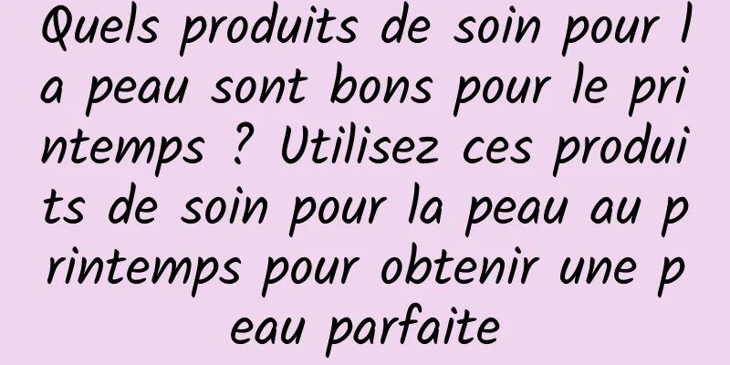 Quels produits de soin pour la peau sont bons pour le printemps ? Utilisez ces produits de soin pour la peau au printemps pour obtenir une peau parfaite