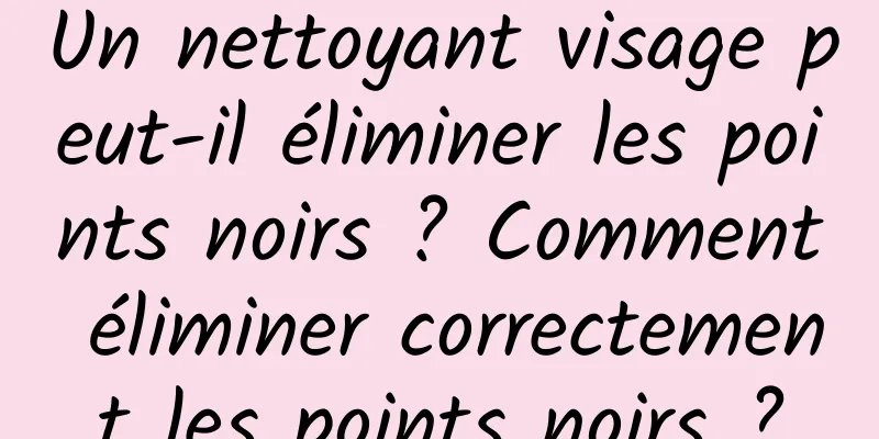 Un nettoyant visage peut-il éliminer les points noirs ? Comment éliminer correctement les points noirs ?
