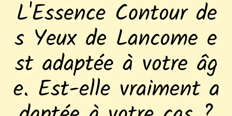 L'Essence Contour des Yeux de Lancome est adaptée à votre âge. Est-elle vraiment adaptée à votre cas ?