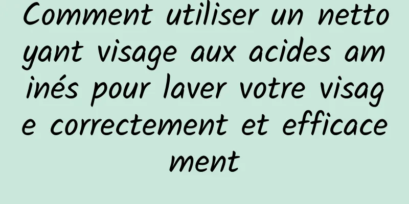 Comment utiliser un nettoyant visage aux acides aminés pour laver votre visage correctement et efficacement