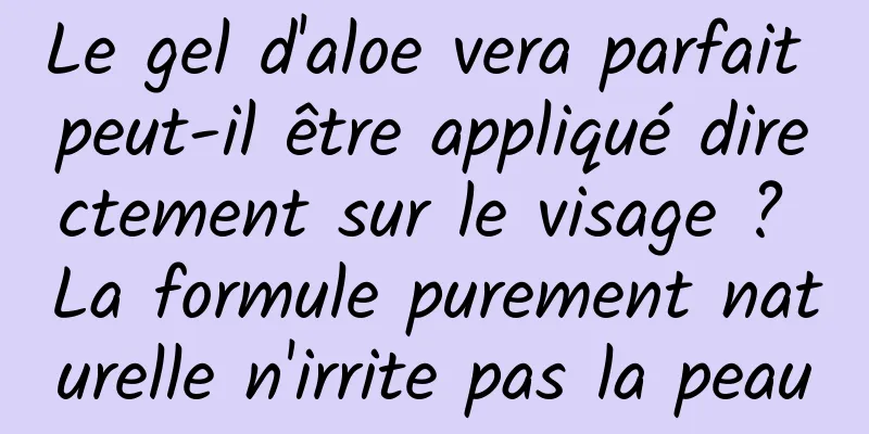Le gel d'aloe vera parfait peut-il être appliqué directement sur le visage ? La formule purement naturelle n'irrite pas la peau
