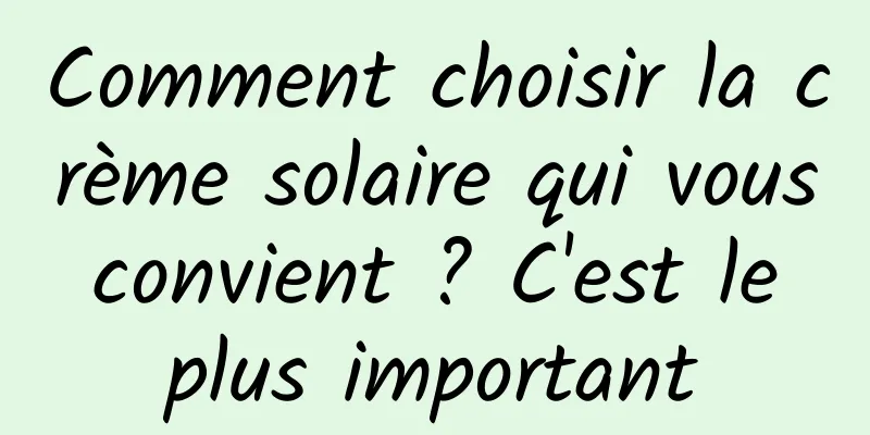 Comment choisir la crème solaire qui vous convient ? C'est le plus important