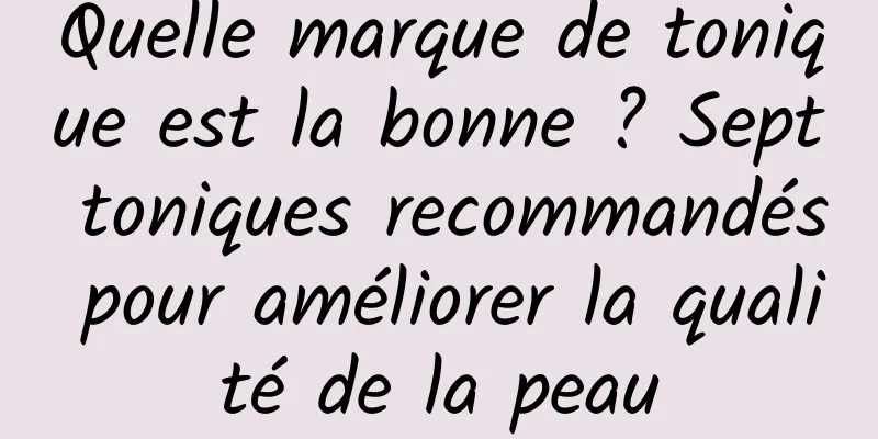 Quelle marque de tonique est la bonne ? Sept toniques recommandés pour améliorer la qualité de la peau