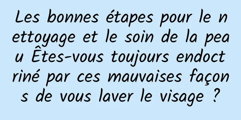 Les bonnes étapes pour le nettoyage et le soin de la peau Êtes-vous toujours endoctriné par ces mauvaises façons de vous laver le visage ?