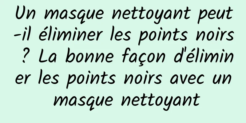 Un masque nettoyant peut-il éliminer les points noirs ? La bonne façon d'éliminer les points noirs avec un masque nettoyant