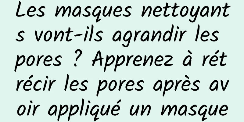 Les masques nettoyants vont-ils agrandir les pores ? Apprenez à rétrécir les pores après avoir appliqué un masque