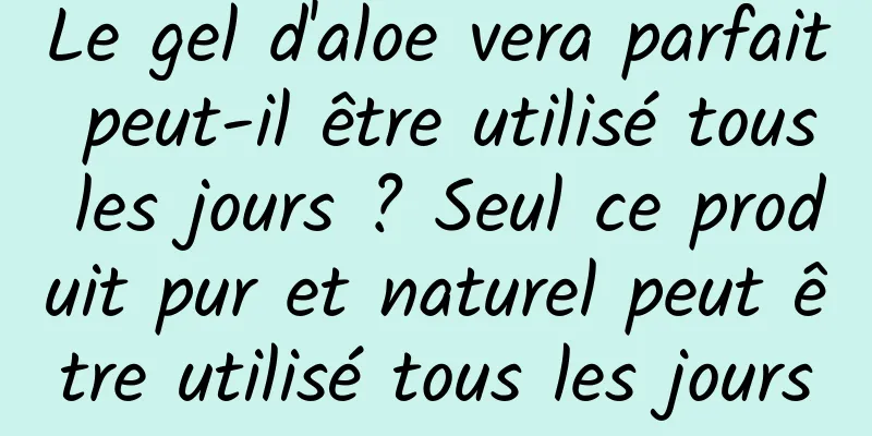 Le gel d'aloe vera parfait peut-il être utilisé tous les jours ? Seul ce produit pur et naturel peut être utilisé tous les jours
