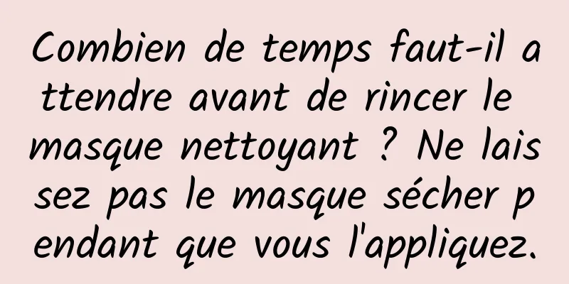 Combien de temps faut-il attendre avant de rincer le masque nettoyant ? Ne laissez pas le masque sécher pendant que vous l'appliquez.