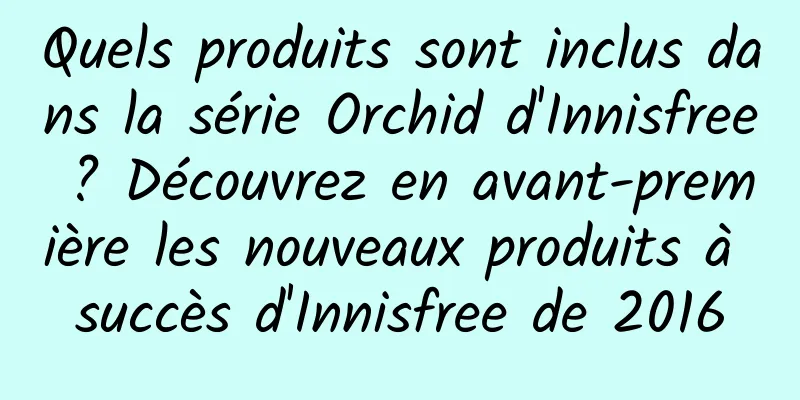 Quels produits sont inclus dans la série Orchid d'Innisfree ? Découvrez en avant-première les nouveaux produits à succès d'Innisfree de 2016