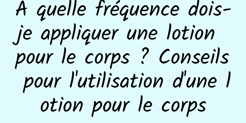 À quelle fréquence dois-je appliquer une lotion pour le corps ? Conseils pour l'utilisation d'une lotion pour le corps