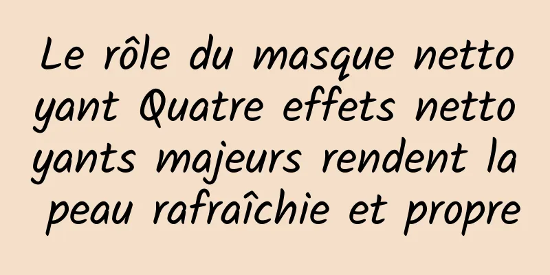 Le rôle du masque nettoyant Quatre effets nettoyants majeurs rendent la peau rafraîchie et propre