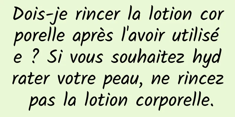 Dois-je rincer la lotion corporelle après l'avoir utilisée ? Si vous souhaitez hydrater votre peau, ne rincez pas la lotion corporelle.