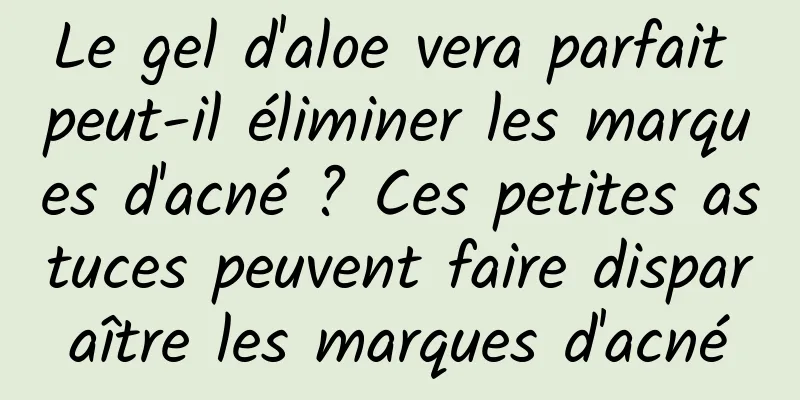 Le gel d'aloe vera parfait peut-il éliminer les marques d'acné ? Ces petites astuces peuvent faire disparaître les marques d'acné