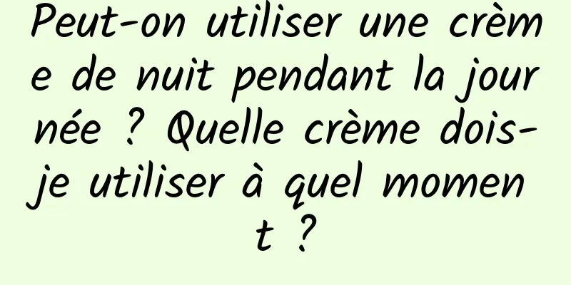 Peut-on utiliser une crème de nuit pendant la journée ? Quelle crème dois-je utiliser à quel moment ?