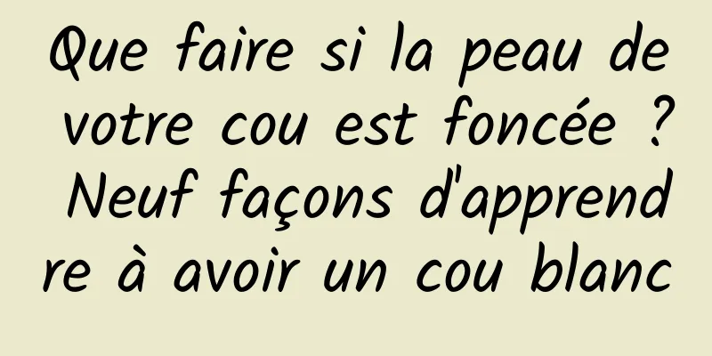 Que faire si la peau de votre cou est foncée ? Neuf façons d'apprendre à avoir un cou blanc