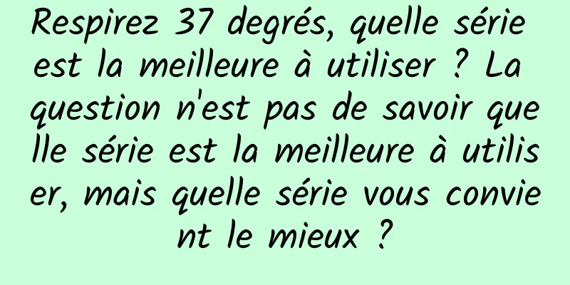 Respirez 37 degrés, quelle série est la meilleure à utiliser ? La question n'est pas de savoir quelle série est la meilleure à utiliser, mais quelle série vous convient le mieux ?