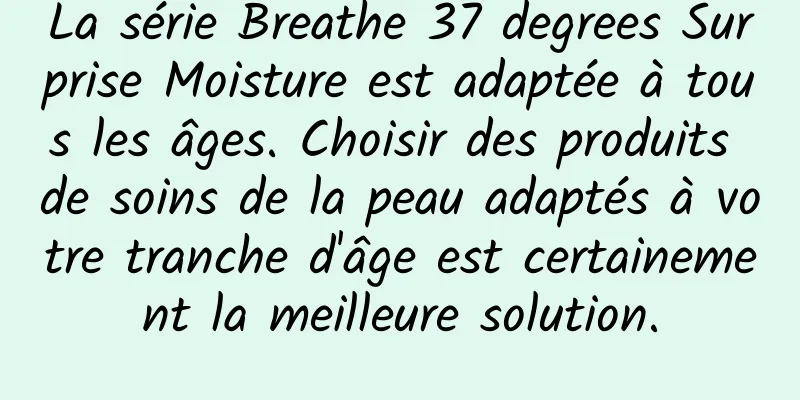 La série Breathe 37 degrees Surprise Moisture est adaptée à tous les âges. Choisir des produits de soins de la peau adaptés à votre tranche d'âge est certainement la meilleure solution.