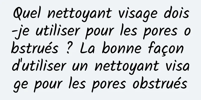 Quel nettoyant visage dois-je utiliser pour les pores obstrués ? La bonne façon d'utiliser un nettoyant visage pour les pores obstrués