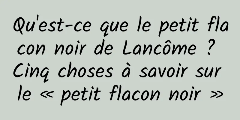 Qu'est-ce que le petit flacon noir de Lancôme ? Cinq choses à savoir sur le « petit flacon noir »