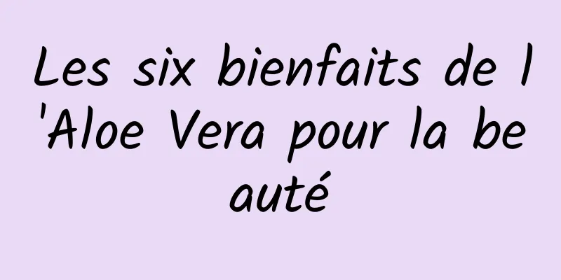 Les six bienfaits de l'Aloe Vera pour la beauté