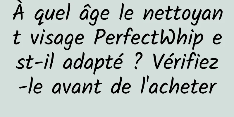 À quel âge le nettoyant visage PerfectWhip est-il adapté ? Vérifiez-le avant de l'acheter