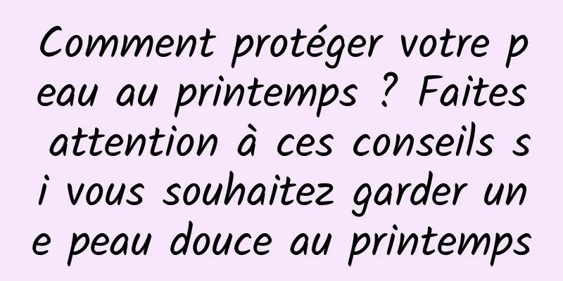 Comment protéger votre peau au printemps ? Faites attention à ces conseils si vous souhaitez garder une peau douce au printemps